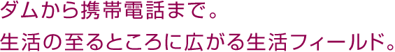 ダムから携帯電話まで。生活の至るところに広がる生活フィールド。