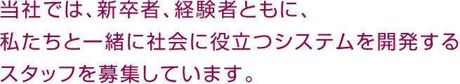 当社では、新卒者、経験者ともに、私たちと一緒に社会に役立つシステムを開発するスタッフを募集しています。